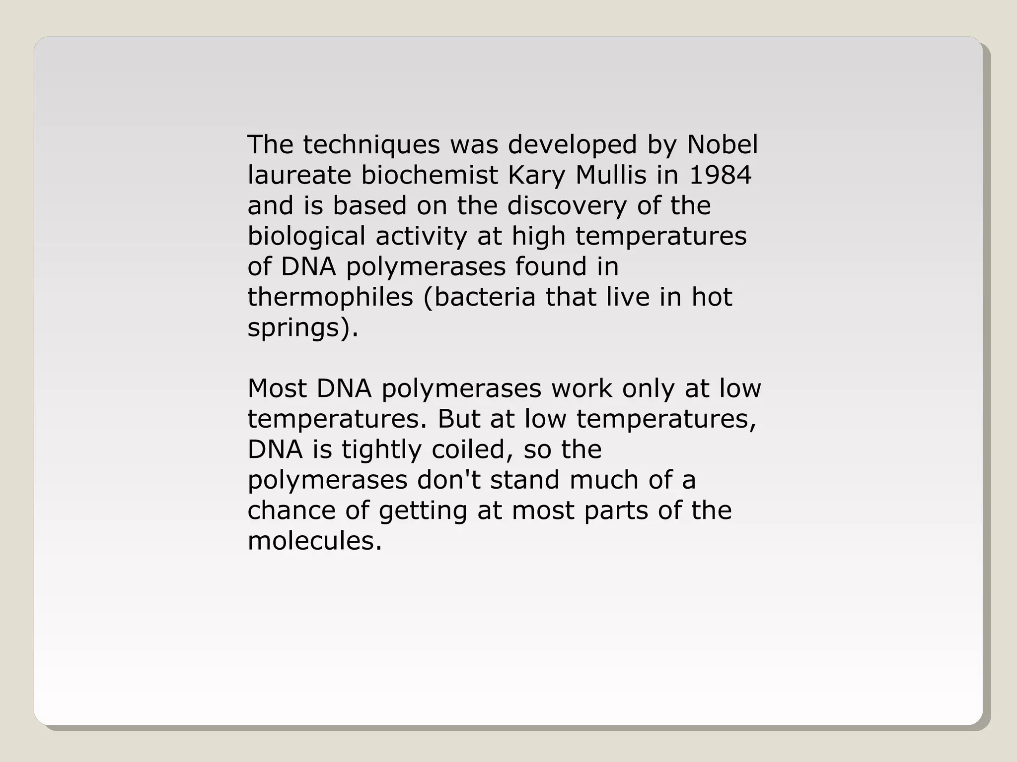 The techniques was developed by Nobel
laureate biochemist Kary Mullis in 1984
and is based on the discovery of the
biological activity at high temperatures
of DNA polymerases found in
thermophiles (bacteria that live in hot
springs).
Most DNA polymerases work only at low
temperatures. But at low temperatures,
DNA is tightly coiled, so the
polymerases don't stand much of a
chance of getting at most parts of the
molecules.
 