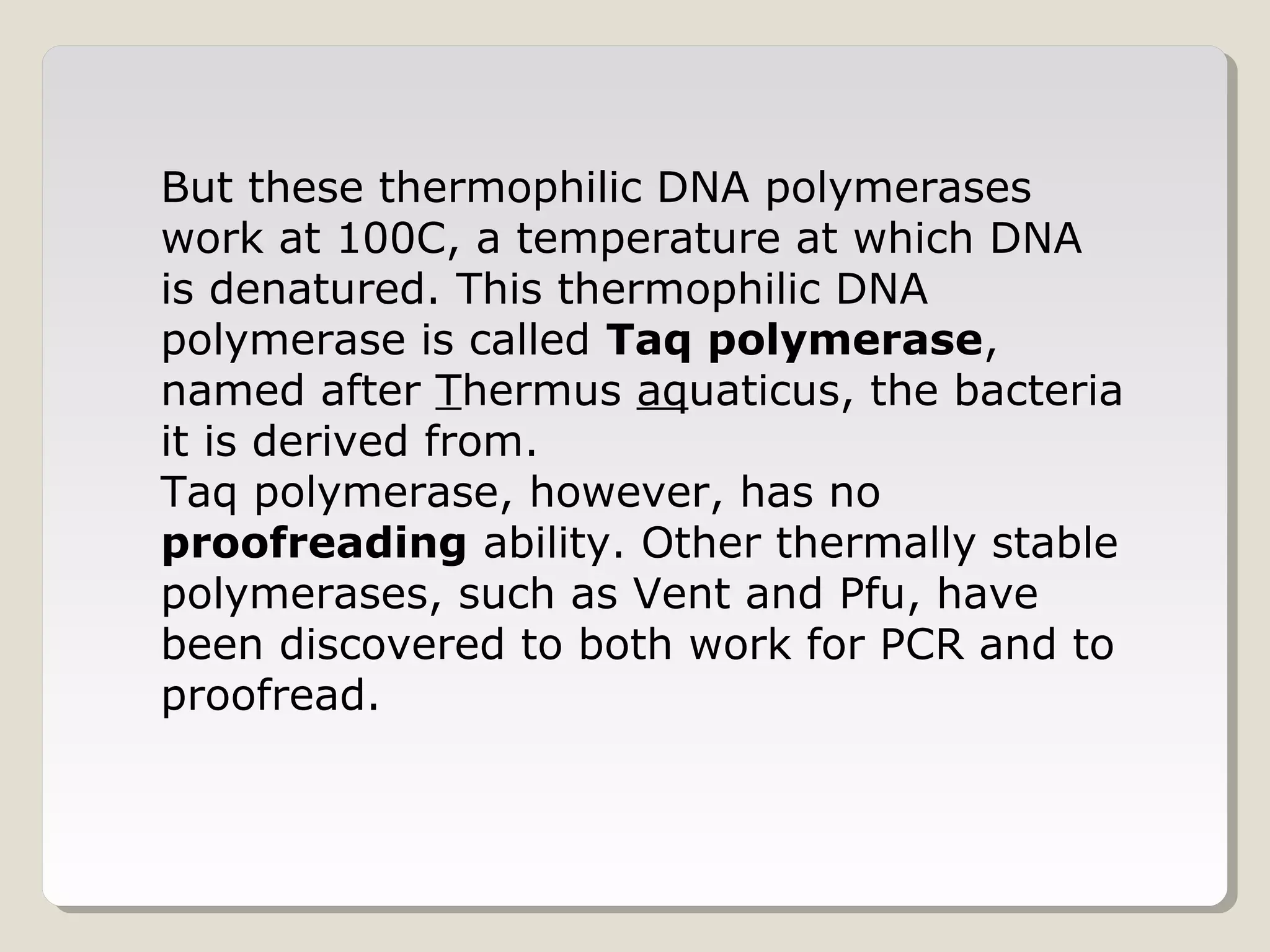 But these thermophilic DNA polymerases
work at 100C, a temperature at which DNA
is denatured. This thermophilic DNA
polymerase is called Taq polymerase,
named after Thermus aquaticus, the bacteria
it is derived from.
Taq polymerase, however, has no
proofreading ability. Other thermally stable
polymerases, such as Vent and Pfu, have
been discovered to both work for PCR and to
proofread.
 