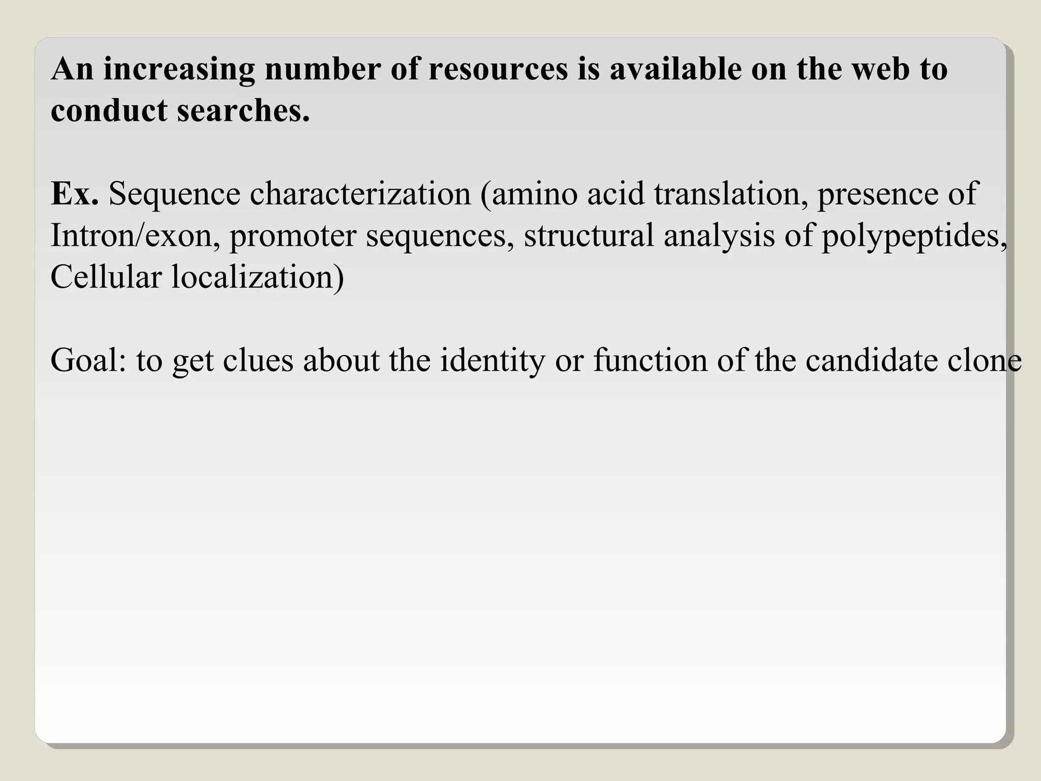 An increasing number of resources is available on the web to
conduct searches.
Ex. Sequence characterization (amino acid translation, presence of
Intron/exon, promoter sequences, structural analysis of polypeptides,
Cellular localization)
Goal: to get clues about the identity or function of the candidate clone
 