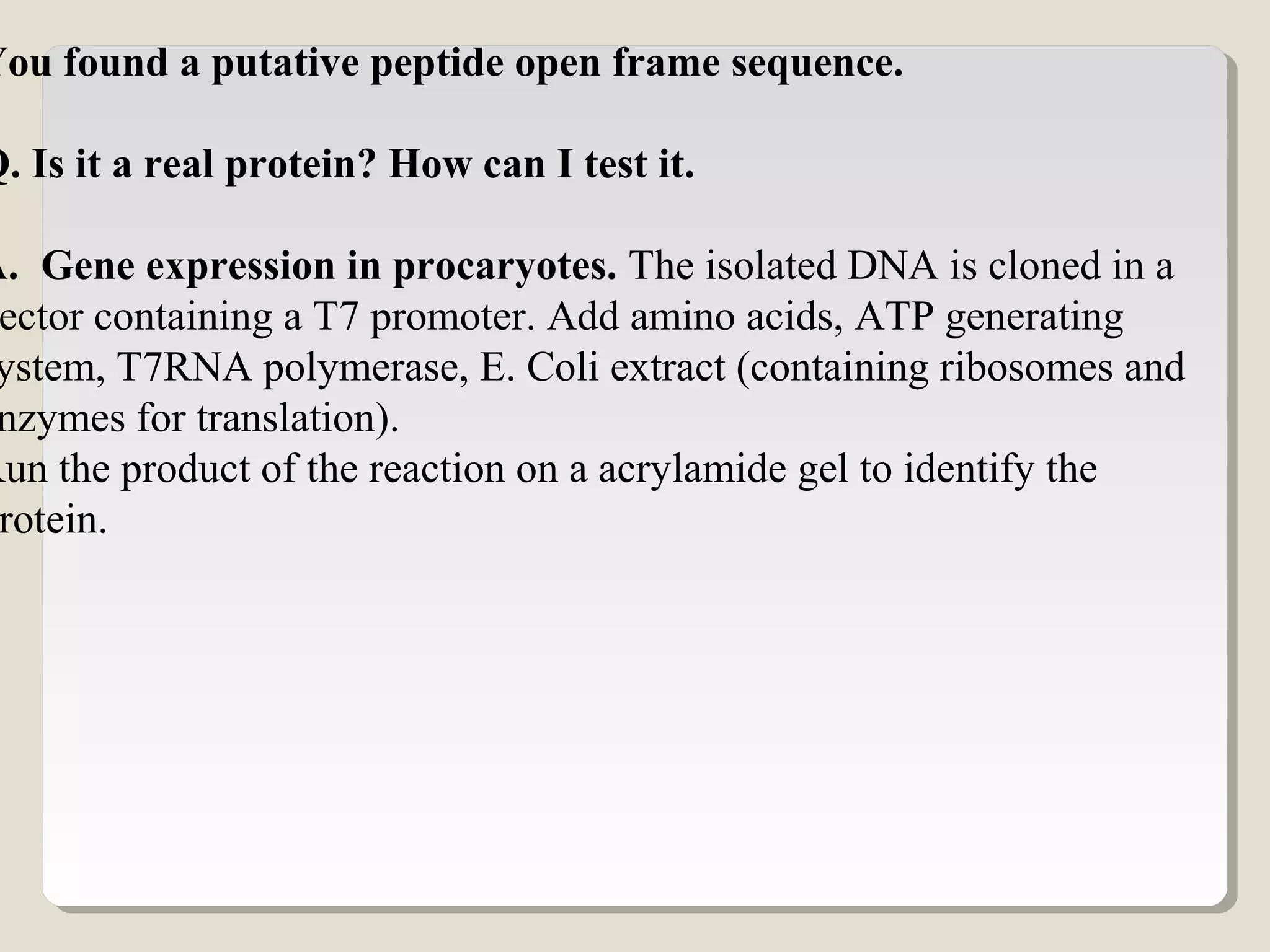 You found a putative peptide open frame sequence.
Q. Is it a real protein? How can I test it.
A. Gene expression in procaryotes. The isolated DNA is cloned in a
ector containing a T7 promoter. Add amino acids, ATP generating
ystem, T7RNA polymerase, E. Coli extract (containing ribosomes and
nzymes for translation).
Run the product of the reaction on a acrylamide gel to identify the
rotein.
 