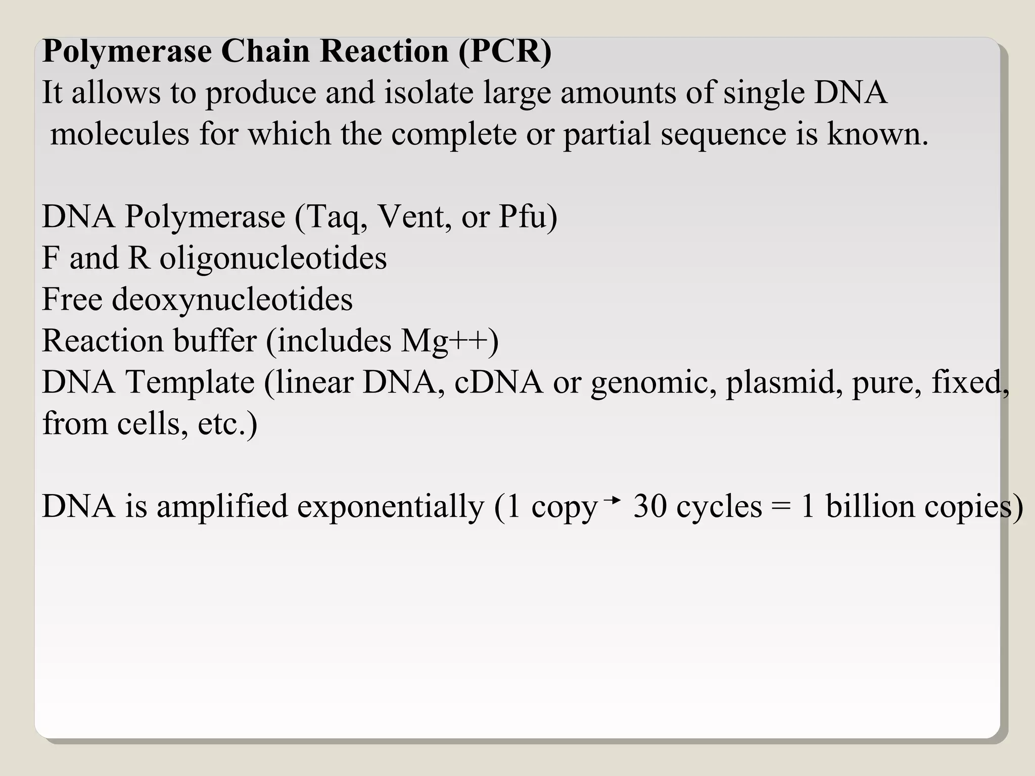 Polymerase Chain Reaction (PCR)
It allows to produce and isolate large amounts of single DNA
molecules for which the complete or partial sequence is known.
DNA Polymerase (Taq, Vent, or Pfu)
F and R oligonucleotides
Free deoxynucleotides
Reaction buffer (includes Mg++)
DNA Template (linear DNA, cDNA or genomic, plasmid, pure, fixed,
from cells, etc.)
DNA is amplified exponentially (1 copy 30 cycles = 1 billion copies)
 