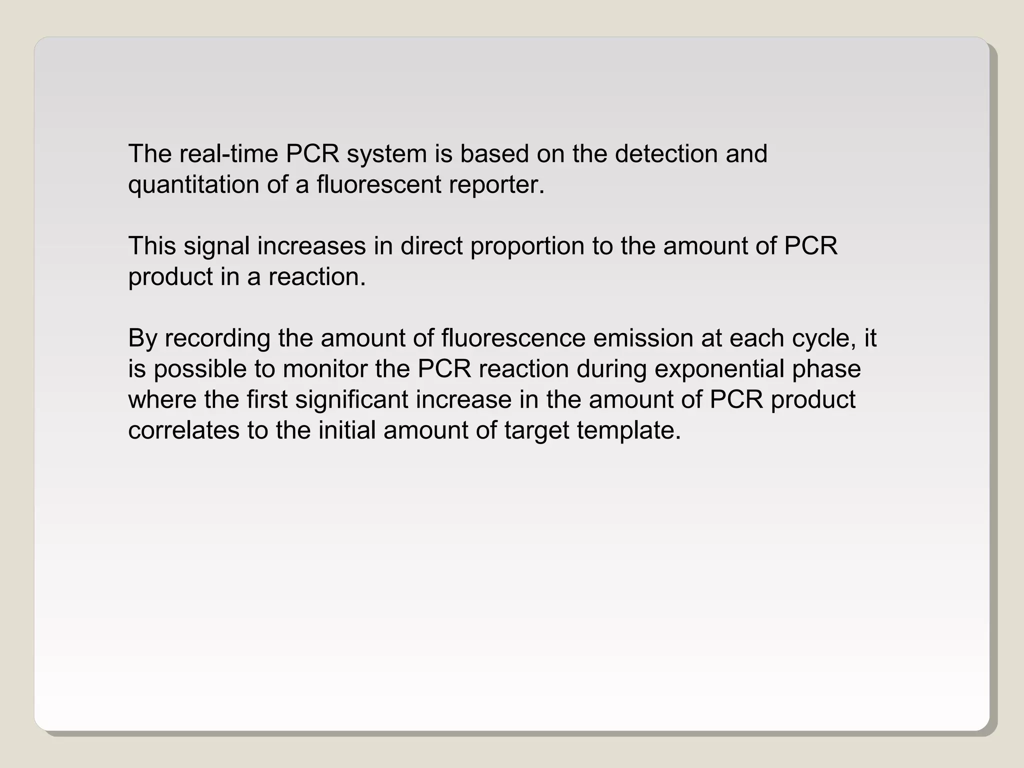 The real-time PCR system is based on the detection and
quantitation of a fluorescent reporter.
This signal increases in direct proportion to the amount of PCR
product in a reaction.
By recording the amount of fluorescence emission at each cycle, it
is possible to monitor the PCR reaction during exponential phase
where the first significant increase in the amount of PCR product
correlates to the initial amount of target template.
 