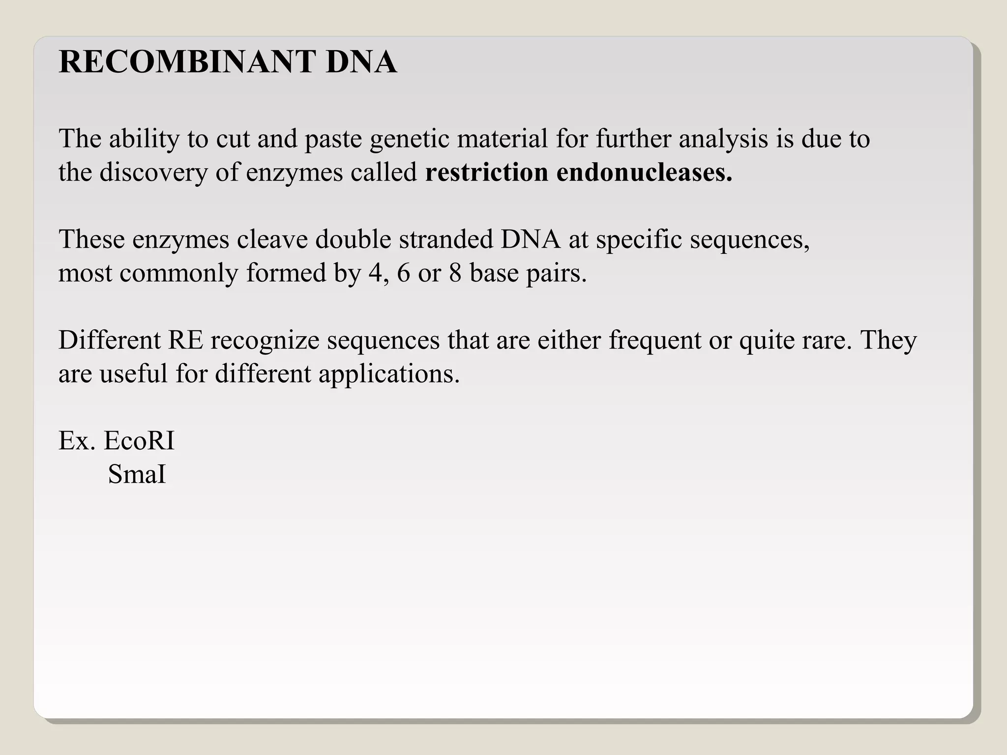 RECOMBINANT DNA
The ability to cut and paste genetic material for further analysis is due to
the discovery of enzymes called restriction endonucleases.
These enzymes cleave double stranded DNA at specific sequences,
most commonly formed by 4, 6 or 8 base pairs.
Different RE recognize sequences that are either frequent or quite rare. They
are useful for different applications.
Ex. EcoRI
SmaI
 