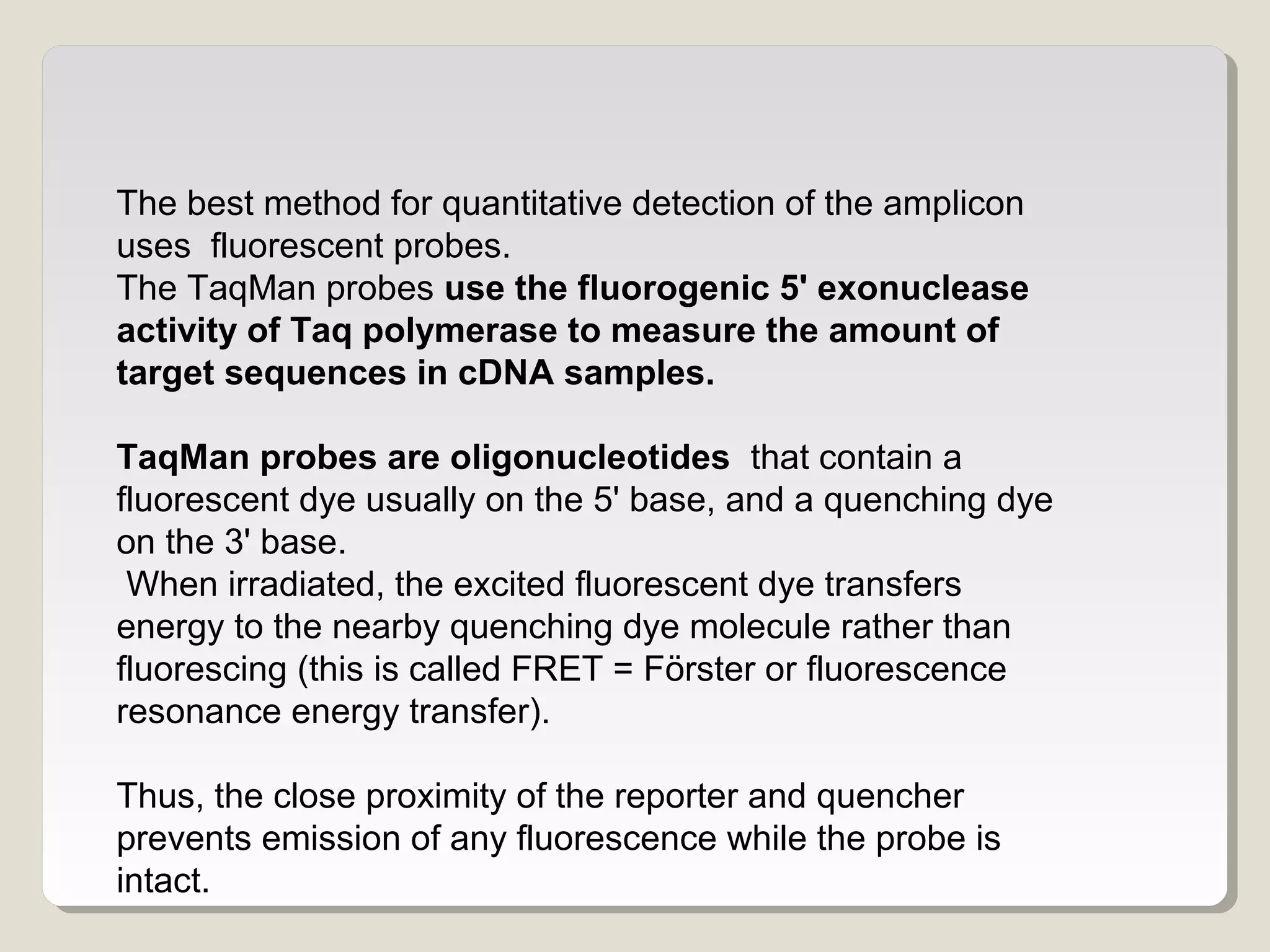 The best method for quantitative detection of the amplicon
uses fluorescent probes.
The TaqMan probes use the fluorogenic 5' exonuclease
activity of Taq polymerase to measure the amount of
target sequences in cDNA samples.
TaqMan probes are oligonucleotides that contain a
fluorescent dye usually on the 5' base, and a quenching dye
on the 3' base.
When irradiated, the excited fluorescent dye transfers
energy to the nearby quenching dye molecule rather than
fluorescing (this is called FRET = Förster or fluorescence
resonance energy transfer).
Thus, the close proximity of the reporter and quencher
prevents emission of any fluorescence while the probe is
intact.
 