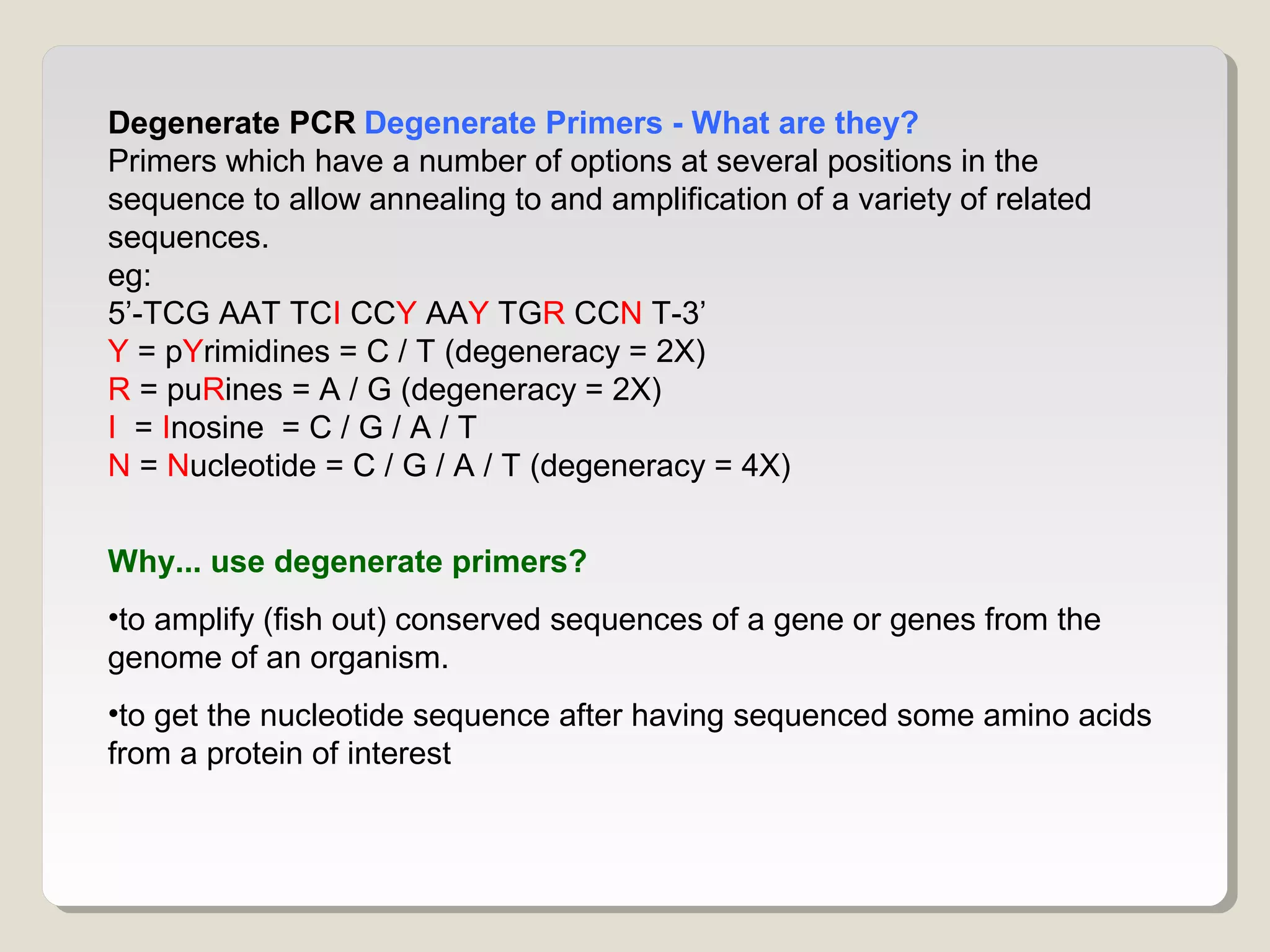 Degenerate PCR Degenerate Primers - What are they?
Primers which have a number of options at several positions in the
sequence to allow annealing to and amplification of a variety of related
sequences.
eg:
5’-TCG AAT TCI CCY AAY TGR CCN T-3’
Y = pYrimidines = C / T (degeneracy = 2X)
R = puRines = A / G (degeneracy = 2X)
I = Inosine = C / G / A / T
N = Nucleotide = C / G / A / T (degeneracy = 4X)
Why... use degenerate primers?
•to amplify (fish out) conserved sequences of a gene or genes from the
genome of an organism.
•to get the nucleotide sequence after having sequenced some amino acids
from a protein of interest
 