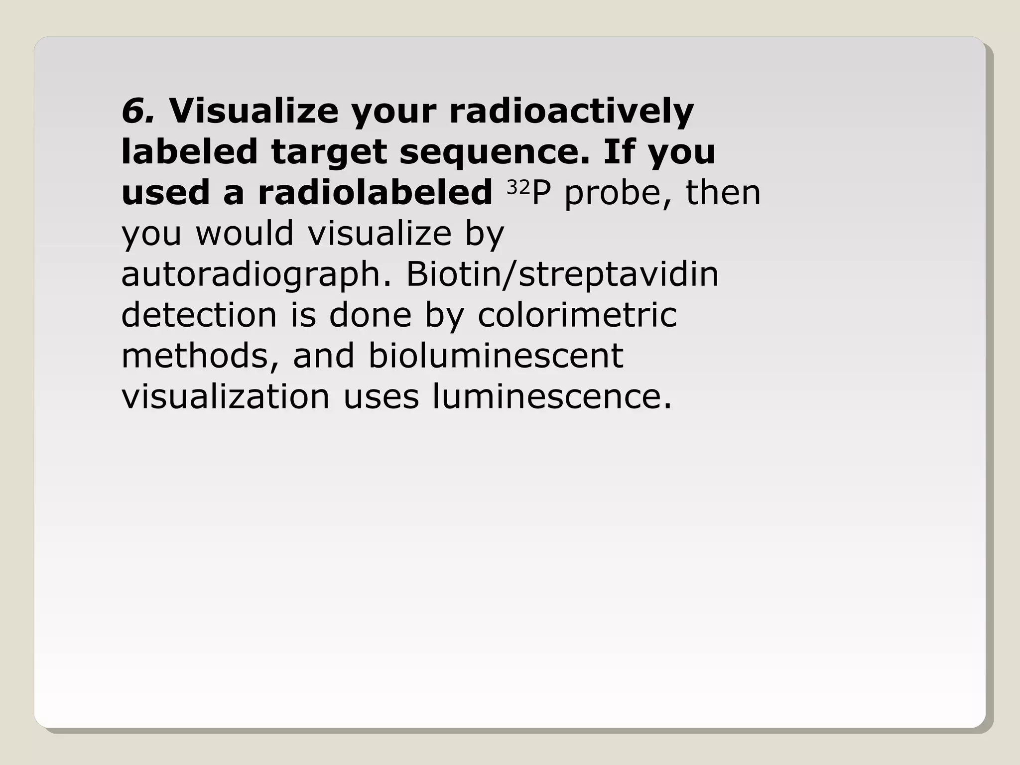 6. Visualize your radioactively
labeled target sequence. If you
used a radiolabeled 32
P probe, then
you would visualize by
autoradiograph. Biotin/streptavidin
detection is done by colorimetric
methods, and bioluminescent
visualization uses luminescence.
 