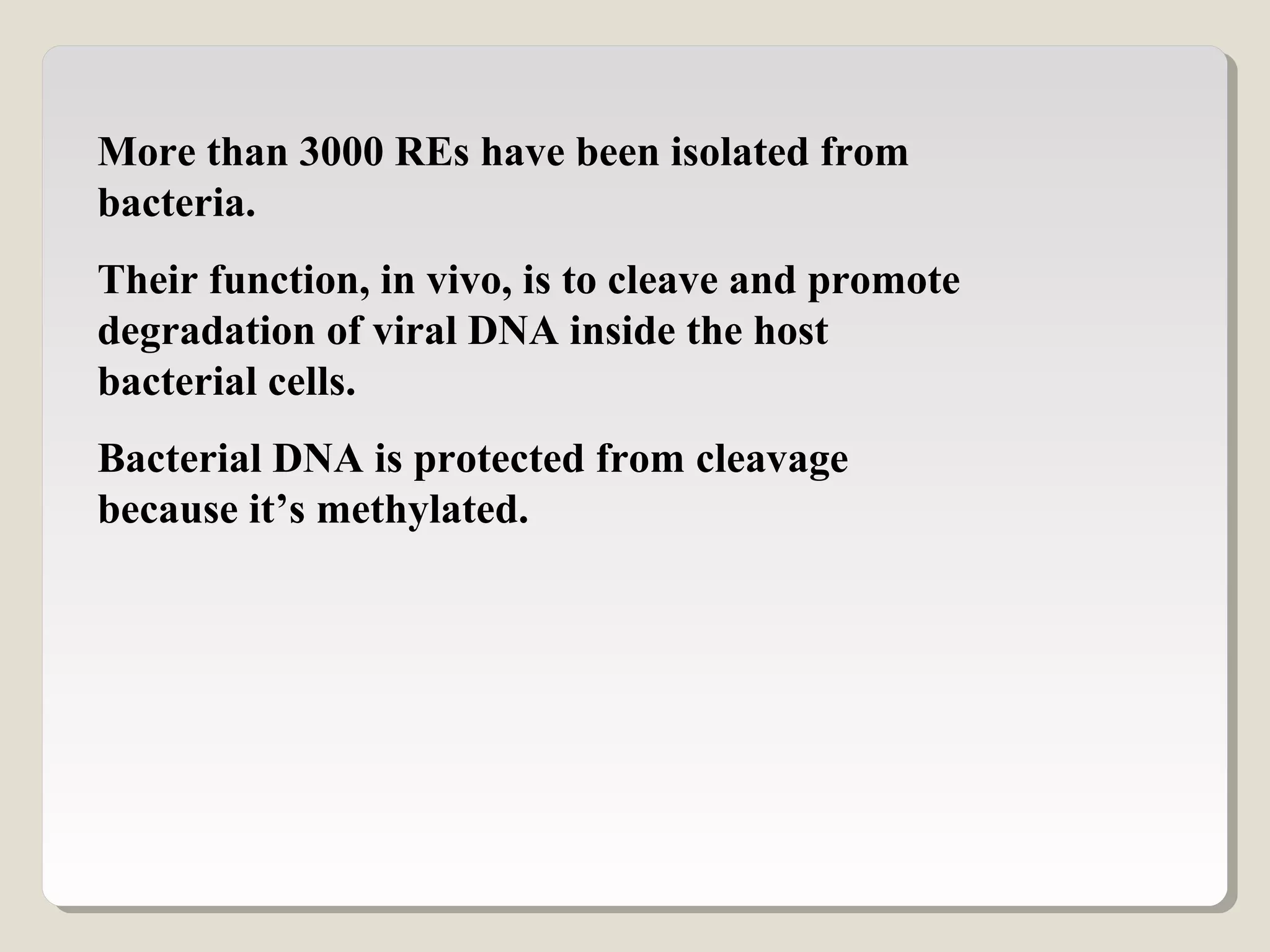 More than 3000 REs have been isolated from
bacteria.
Their function, in vivo, is to cleave and promote
degradation of viral DNA inside the host
bacterial cells.
Bacterial DNA is protected from cleavage
because it’s methylated.
 