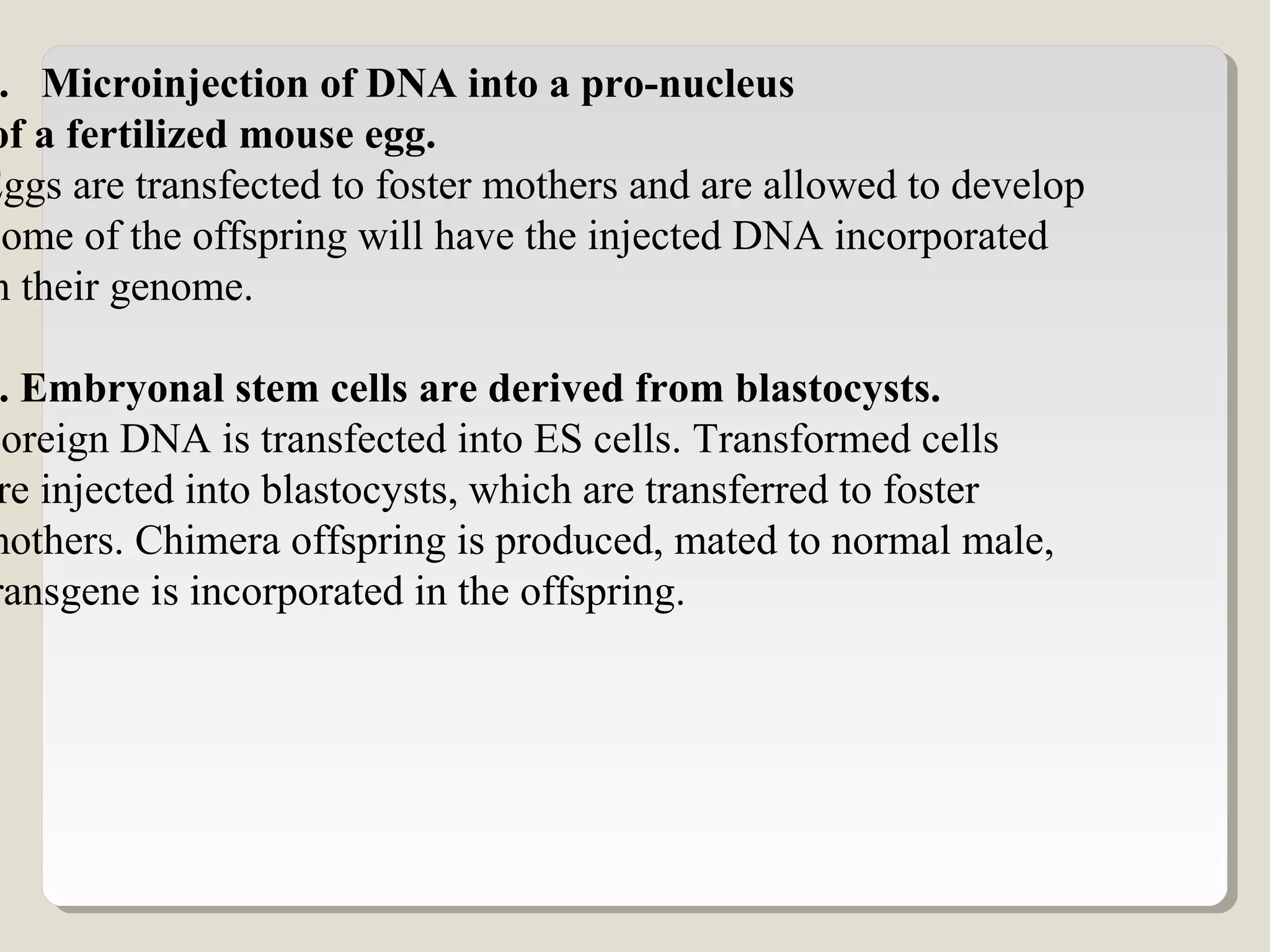 . Microinjection of DNA into a pro-nucleus
of a fertilized mouse egg.
Eggs are transfected to foster mothers and are allowed to develop
Some of the offspring will have the injected DNA incorporated
n their genome.
. Embryonal stem cells are derived from blastocysts.
Foreign DNA is transfected into ES cells. Transformed cells
re injected into blastocysts, which are transferred to foster
mothers. Chimera offspring is produced, mated to normal male,
ransgene is incorporated in the offspring.
 
