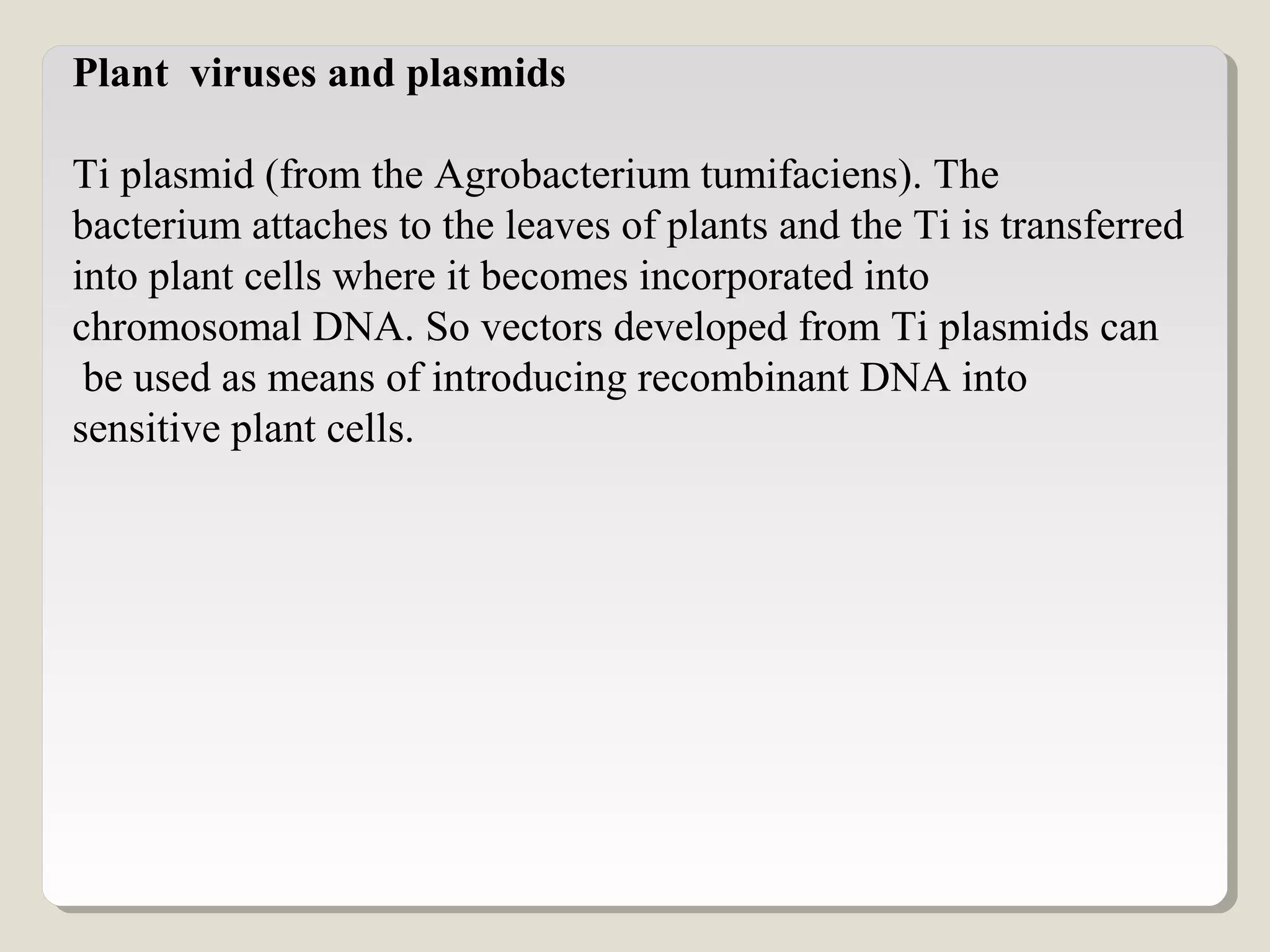 Plant viruses and plasmids
Ti plasmid (from the Agrobacterium tumifaciens). The
bacterium attaches to the leaves of plants and the Ti is transferred
into plant cells where it becomes incorporated into
chromosomal DNA. So vectors developed from Ti plasmids can
be used as means of introducing recombinant DNA into
sensitive plant cells.
 