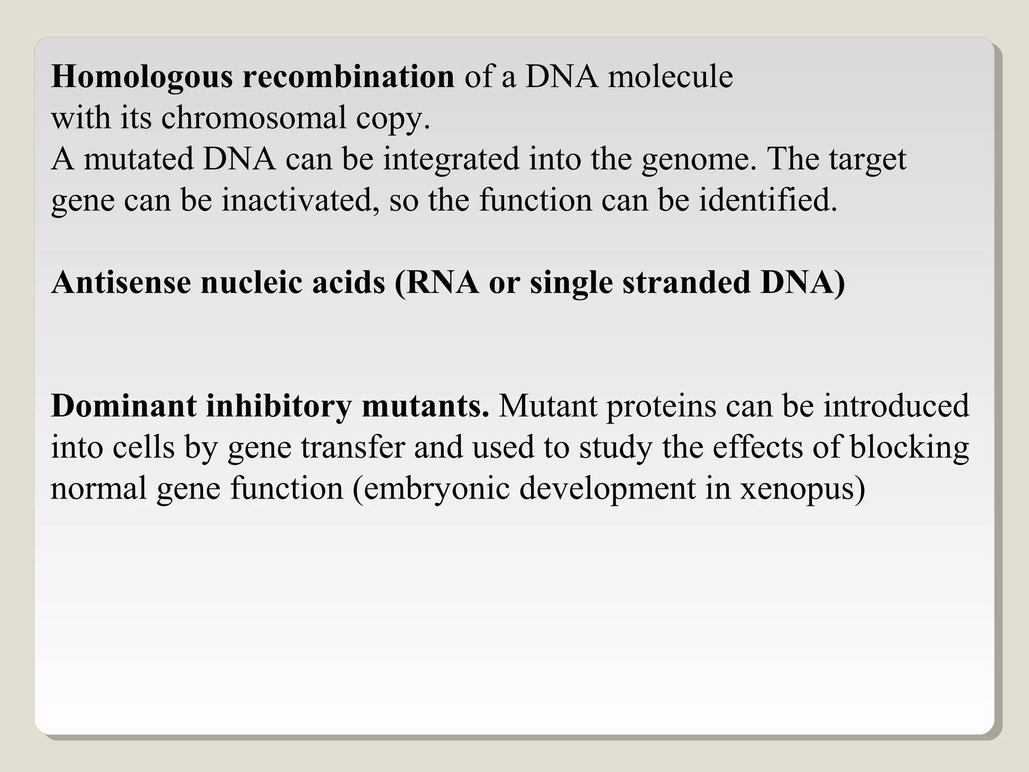Homologous recombination of a DNA molecule
with its chromosomal copy.
A mutated DNA can be integrated into the genome. The target
gene can be inactivated, so the function can be identified.
Antisense nucleic acids (RNA or single stranded DNA)
Dominant inhibitory mutants. Mutant proteins can be introduced
into cells by gene transfer and used to study the effects of blocking
normal gene function (embryonic development in xenopus)
 