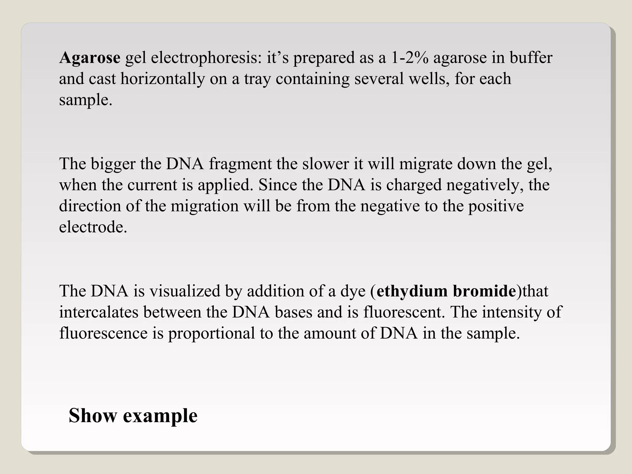Agarose gel electrophoresis: it’s prepared as a 1-2% agarose in buffer
and cast horizontally on a tray containing several wells, for each
sample.
The bigger the DNA fragment the slower it will migrate down the gel,
when the current is applied. Since the DNA is charged negatively, the
direction of the migration will be from the negative to the positive
electrode.
The DNA is visualized by addition of a dye (ethydium bromide)that
intercalates between the DNA bases and is fluorescent. The intensity of
fluorescence is proportional to the amount of DNA in the sample.
Show example
 