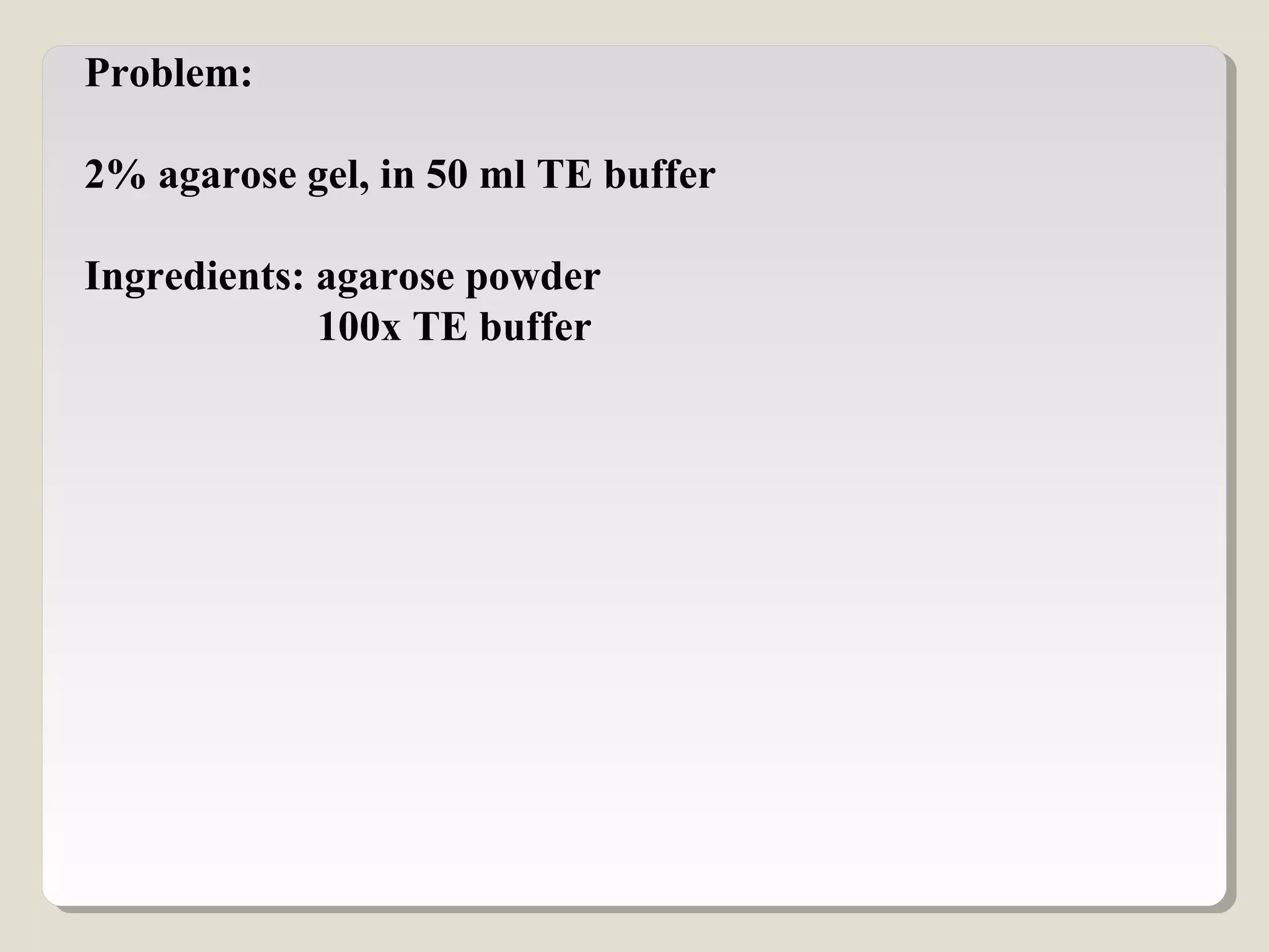 Problem:
2% agarose gel, in 50 ml TE buffer
Ingredients: agarose powder
100x TE buffer
 