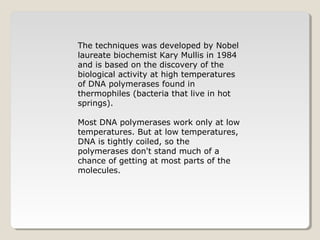 The techniques was developed by Nobel
laureate biochemist Kary Mullis in 1984
and is based on the discovery of the
biological activity at high temperatures
of DNA polymerases found in
thermophiles (bacteria that live in hot
springs).
Most DNA polymerases work only at low
temperatures. But at low temperatures,
DNA is tightly coiled, so the
polymerases don't stand much of a
chance of getting at most parts of the
molecules.
 