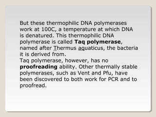 But these thermophilic DNA polymerases
work at 100C, a temperature at which DNA
is denatured. This thermophilic DNA
polymerase is called Taq polymerase,
named after Thermus aquaticus, the bacteria
it is derived from.
Taq polymerase, however, has no
proofreading ability. Other thermally stable
polymerases, such as Vent and Pfu, have
been discovered to both work for PCR and to
proofread.
 