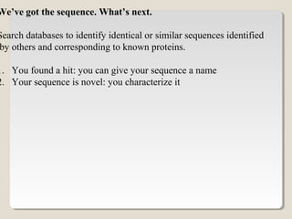 We’ve got the sequence. What’s next.
Search databases to identify identical or similar sequences identified
by others and corresponding to known proteins.
1. You found a hit: you can give your sequence a name
2. Your sequence is novel: you characterize it
 