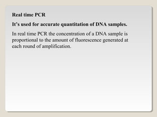 Real time PCR
It’s used for accurate quantitation of DNA samples.
In real time PCR the concentration of a DNA sample is
proportional to the amount of fluorescence generated at
each round of amplification.
 