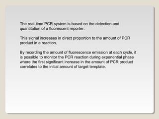 The real-time PCR system is based on the detection and
quantitation of a fluorescent reporter.
This signal increases in direct proportion to the amount of PCR
product in a reaction.
By recording the amount of fluorescence emission at each cycle, it
is possible to monitor the PCR reaction during exponential phase
where the first significant increase in the amount of PCR product
correlates to the initial amount of target template.
 