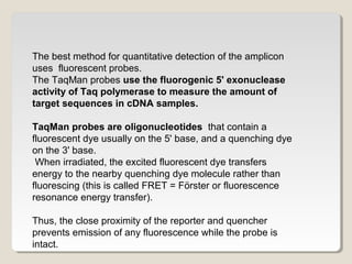 The best method for quantitative detection of the amplicon
uses fluorescent probes.
The TaqMan probes use the fluorogenic 5' exonuclease
activity of Taq polymerase to measure the amount of
target sequences in cDNA samples.
TaqMan probes are oligonucleotides that contain a
fluorescent dye usually on the 5' base, and a quenching dye
on the 3' base.
When irradiated, the excited fluorescent dye transfers
energy to the nearby quenching dye molecule rather than
fluorescing (this is called FRET = Förster or fluorescence
resonance energy transfer).
Thus, the close proximity of the reporter and quencher
prevents emission of any fluorescence while the probe is
intact.
 