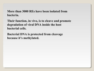 More than 3000 REs have been isolated from
bacteria.
Their function, in vivo, is to cleave and promote
degradation of viral DNA inside the host
bacterial cells.
Bacterial DNA is protected from cleavage
because it’s methylated.
 