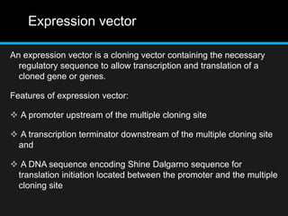 Expression vector
An expression vector is a cloning vector containing the necessary
regulatory sequence to allow transcription and translation of a
cloned gene or genes.
Features of expression vector:
 A promoter upstream of the multiple cloning site
 A transcription terminator downstream of the multiple cloning site
and
 A DNA sequence encoding Shine Dalgarno sequence for
translation initiation located between the promoter and the multiple
cloning site
 