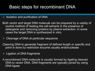 Basic steps for recombinant DNA
 Isolation and purification of DNA
Both vector and target DNA molecule can be prepared by a variety of
routine method of heating the cell extracts in the presence of
detergents and removing proteins by phenol extraction. In some
cases the target DNA is synthesized in vitro.
 Cleavage of DNA at particular sequence
Cleaving DNA to generate fragment of defined length or specific end
point is done by restriction enzyme usually endonuclease
 Ligation of DNA fragments
A recombinant DNA molecule is usually formed by ligating cleaved
DNA to vector DNA. DNA fragments are typically joined by using
DNA ligase
 