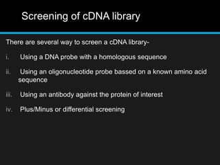 Screening of cDNA library
There are several way to screen a cDNA library-
i. Using a DNA probe with a homologous sequence
ii. Using an oligonucleotide probe bassed on a known amino acid
sequence
iii. Using an antibody against the protein of interest
iv. Plus/Minus or differential screening
 