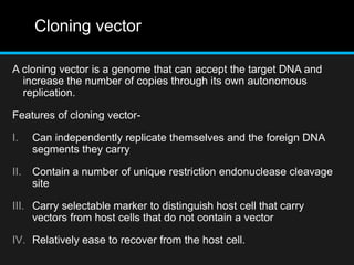Cloning vector
A cloning vector is a genome that can accept the target DNA and
increase the number of copies through its own autonomous
replication.
Features of cloning vector-
I. Can independently replicate themselves and the foreign DNA
segments they carry
II. Contain a number of unique restriction endonuclease cleavage
site
III. Carry selectable marker to distinguish host cell that carry
vectors from host cells that do not contain a vector
IV. Relatively ease to recover from the host cell.
 