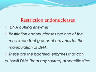 Restriction endonucleases
 DNA cutting enzymes:
 Restriction endonucleases are one of the
most important groups of enzymes for the
manipulation of DNA.
 These are the bacterial enzymes that can
cut/split DNA (from any source) at specific sites.
 