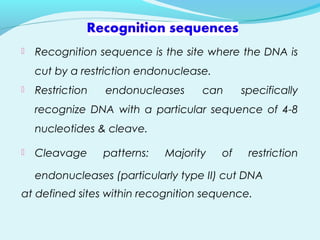  Recognition sequence is the site where the DNA is
cut by a restriction endonuclease.
 Restriction endonucleases can specifically
recognize DNA with a particular sequence of 4-8
nucleotides & cleave.
 Cleavage patterns: Majority of restriction
endonucleases (particularly type II) cut DNA
at defined sites within recognition sequence.
 