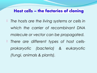  The hosts are the living systems or cells in
which the carrier of recombinant DNA
molecule or vector can be propagated.
 There are different types of host cells-
prokaryotic (bacteria) & eukaryotic
(fungi, animals & plants).
 