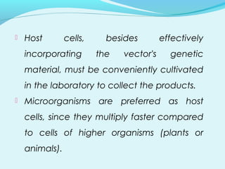  Host cells, besides effectively
incorporating the vector's genetic
material, must be conveniently cultivated
in the laboratory to collect the products.
 Microorganisms are preferred as host
cells, since they multiply faster compared
to cells of higher organisms (plants or
animals).
 