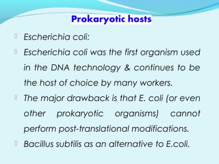  Escherichia coli:
 Escherichia coli was the first organism used
in the DNA technology & continues to be
the host of choice by many workers.
 The major drawback is that E. coli (or even
other prokaryotic organisms) cannot
perform post-translational modifications.
 Bacillus subtilis as an alternative to E.coli.
 