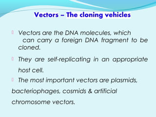  Vectors are the DNA molecules, which
can carry a foreign DNA fragment to be
cloned.
 They are self-replicating in an appropriate
host cell.
 The most important vectors are plasmids,
bacteriophages, cosmids & artificial
chromosome vectors.
 