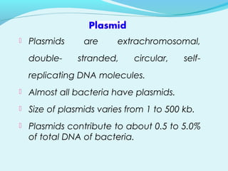  Plasmids are extrachromosomal,
double- stranded, circular, self-
replicating DNA molecules.
 Almost all bacteria have plasmids.
 Size of plasmids varies from 1 to 500 kb.
 Plasmids contribute to about 0.5 to 5.0%
of total DNA of bacteria.
 