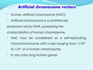  Human artificial chromosome (HAC):
 Artificial chromosome is a synthetically
produced vector DNA, possessing the
characteristics of human chromosome.
 HAC may be considered as a self-replicating
microchromosome with a size ranging from 1/10th
to 1/5th of a human chromosome.
 It can carry long human genes.
 