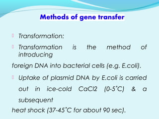  Transformation:
 Transformation is the method of
introducing
foreign DNA into bacterial cells (e.g. E.coli).
 Uptake of plasmid DNA by E.coli is carried
out in ice-cold CaCl2 (0-5˚C) & a
subsequent
heat shock (37-45˚C for about 90 sec).
 
