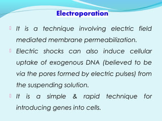  It is a technique involving electric field
mediated membrane permeabiIization.
 Electric shocks can also induce cellular
uptake of exogenous DNA (believed to be
via the pores formed by electric pulses) from
the suspending solution.
 It is a simple & rapid technique for
introducing genes into cells.
 