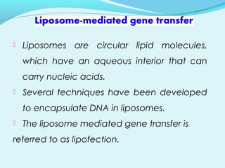  Liposomes are circular lipid molecules,
which have an aqueous interior that can
carry nucleic acids.
 Several techniques have been developed
to encapsulate DNA in liposomes.
 The liposome mediated gene transfer is
referred to as lipofection.
 