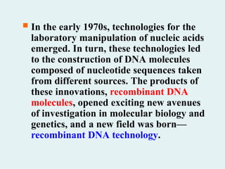  In the early 1970s, technologies for the
laboratory manipulation of nucleic acids
emerged. In turn, these technologies led
to the construction of DNA molecules
composed of nucleotide sequences taken
from different sources. The products of
these innovations, recombinant DNA
molecules, opened exciting new avenues
of investigation in molecular biology and
genetics, and a new field was born—
recombinant DNA technology.
 