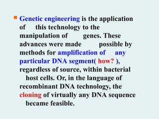  Genetic engineering is the application
of this technology to the
manipulation of genes. These
advances were made possible by
methods for amplification of any
particular DNA segment( how? ),
regardless of source, within bacterial
host cells. Or, in the language of
recombinant DNA technology, the
cloning of virtually any DNA sequence
became feasible.
 