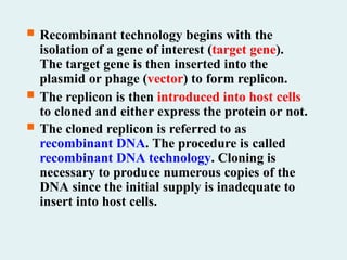  Recombinant technology begins with the
isolation of a gene of interest (target gene).
The target gene is then inserted into the
plasmid or phage (vector) to form replicon.
 The replicon is then introduced into host cells
to cloned and either express the protein or not.
 The cloned replicon is referred to as
recombinant DNA. The procedure is called
recombinant DNA technology. Cloning is
necessary to produce numerous copies of the
DNA since the initial supply is inadequate to
insert into host cells.
 