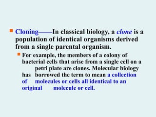  Cloning——In classical biology, a clone is a
population of identical organisms derived
from a single parental organism.
 For example, the members of a colony of
bacterial cells that arise from a single cell on a
petri plate are clones. Molecular biology
has borrowed the term to mean a collection
of molecules or cells all identical to an
original molecule or cell.
 