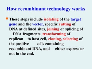 How recombinant technology works
 These steps include isolating of the target
gene and the vector, specific cutting of
DNA at defined sites, joining or splicing of
DNA fragments, transforming of
replicon to host cell, cloning, selecting of
the positive cells containing
recombinant DNA, and either express or
not in the end.
 