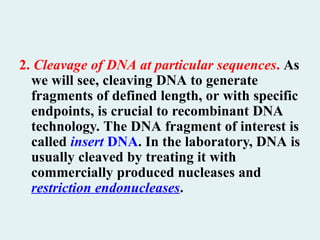 2. Cleavage of DNA at particular sequences. As
we will see, cleaving DNA to generate
fragments of defined length, or with specific
endpoints, is crucial to recombinant DNA
technology. The DNA fragment of interest is
called insert DNA. In the laboratory, DNA is
usually cleaved by treating it with
commercially produced nucleases and
restriction endonucleases.
 