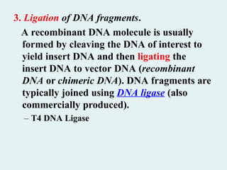 3. Ligation of DNA fragments.
A recombinant DNA molecule is usually
formed by cleaving the DNA of interest to
yield insert DNA and then ligating the
insert DNA to vector DNA (recombinant
DNA or chimeric DNA). DNA fragments are
typically joined using DNA ligase (also
commercially produced).
– T4 DNA Ligase
 