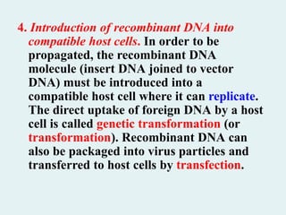 4. Introduction of recombinant DNA into
compatible host cells. In order to be
propagated, the recombinant DNA
molecule (insert DNA joined to vector
DNA) must be introduced into a
compatible host cell where it can replicate.
The direct uptake of foreign DNA by a host
cell is called genetic transformation (or
transformation). Recombinant DNA can
also be packaged into virus particles and
transferred to host cells by transfection.
 