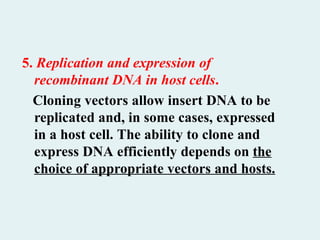 5. Replication and expression of
recombinant DNA in host cells.
Cloning vectors allow insert DNA to be
replicated and, in some cases, expressed
in a host cell. The ability to clone and
express DNA efficiently depends on the
choice of appropriate vectors and hosts.
 