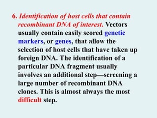 6. Identification of host cells that contain
recombinant DNA of interest. Vectors
usually contain easily scored genetic
markers, or genes, that allow the
selection of host cells that have taken up
foreign DNA. The identification of a
particular DNA fragment usually
involves an additional step—screening a
large number of recombinant DNA
clones. This is almost always the most
difficult step.
 