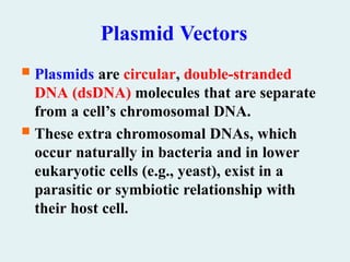 Plasmid Vectors
 Plasmids are circular, double-stranded
DNA (dsDNA) molecules that are separate
from a cell’s chromosomal DNA.
 These extra chromosomal DNAs, which
occur naturally in bacteria and in lower
eukaryotic cells (e.g., yeast), exist in a
parasitic or symbiotic relationship with
their host cell.
 