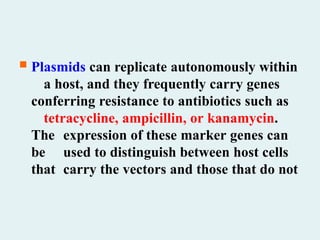  Plasmids can replicate autonomously within
a host, and they frequently carry genes
conferring resistance to antibiotics such as
tetracycline, ampicillin, or kanamycin.
The expression of these marker genes can
be used to distinguish between host cells
that carry the vectors and those that do not
 